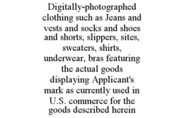 DIGITALLY-PHOTOGRAPHED  CLOTHING SUCH AS JEANS AND VESTS AND SOCKS AND SHOES AND SHORTS, SLIPPERS, SITES, SWEATERS, SHIRTS, UNDERWEAR, BRAS FEATURING THE ACTUAL GOODS DISPLAYING APPLICANT'S MARK AS CURRENTLY USED IN U.S. COMMERCE FOR THE GOODS DESCRIBED HEREIN