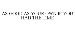 AS GOOD AS YOUR OWN IF YOU HAD THE TIME