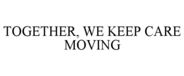 TOGETHER, WE KEEP CARE MOVING