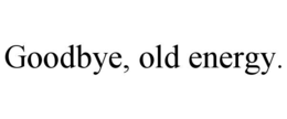 GOODBYE, OLD ENERGY.