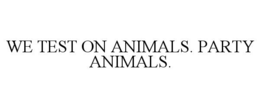 WE TEST ON ANIMALS. PARTY ANIMALS.