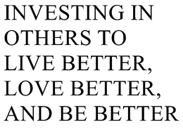 INVESTING IN OTHERS TO LIVE BETTER, LOVE BETTER, AND BE BETTER