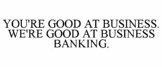 YOU'RE GOOD AT BUSINESS. WE'RE GOOD AT BUSINESS BANKING.