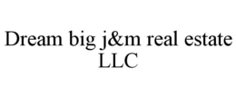 DREAM BIG J&M REAL ESTATE LLC