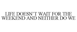 LIFE DOESN’T WAIT FOR THE WEEKEND AND NEITHER DO WE