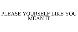 PLEASE YOURSELF LIKE YOU MEAN IT