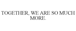 TOGETHER, WE ARE SO MUCH MORE.
