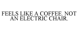 FEELS LIKE A COFFEE. NOT AN ELECTRIC CHAIR.