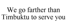 WE GO FARTHER THAN TIMBUKTU TO SERVE YOU