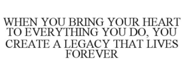WHEN YOU BRING YOUR HEART TO EVERYTHING YOU DO, YOU CREATE A LEGACY THAT LIVES FOREVER