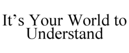 IT’S YOUR WORLD TO UNDERSTAND