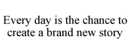 EVERY DAY IS THE CHANCE TO CREATE A BRAND NEW STORY