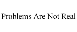 PROBLEMS ARE NOT REAL