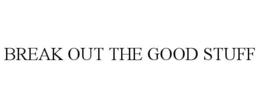 BREAK OUT THE GOOD STUFF