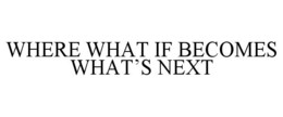 WHERE WHAT IF BECOMES WHAT’S NEXT
