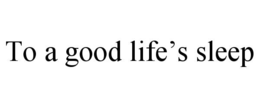 TO A GOOD LIFE’S SLEEP