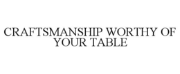 CRAFTSMANSHIP WORTHY OF YOUR TABLE