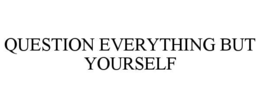 QUESTION EVERYTHING BUT YOURSELF