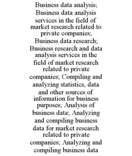 BUSINESS DATA ANALYSIS; BUSINESS DATA ANALYSIS SERVICES IN THE FIELD OF MARKET RESEARCH RELATED TO PRIVATE COMPANIES; BUSINESS DATA RESEARCH; BUSINESS RESEARCH AND DATA ANALYSIS SERVICES IN THE FIELD OF MARKET RESEARCH RELATED TO PRIVATE COMPANIES; COMPILING AND ANALYZING STATISTICS, DATA AND OTHER SOURCES OF INFORMATION FOR BUSINESS PURPOSES; ANALYSIS OF BUSINESS DATA; ANALYZING AND COMPILING BUSINESS DATA FOR MARKET RESEARCH RELATED TO PRIVATE COMPANIES; ANALYZING AND COMPILING BUSINESS DATA