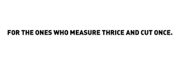 FOR THE ONES WHO MEASURE THRICE AND CUT ONCE.
