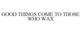 GOOD THINGS COME TO THOSE WHO WAX