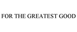 FOR THE GREATEST GOOD