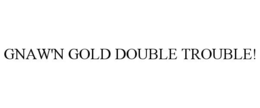 GNAW'N GOLD DOUBLE TROUBLE!
